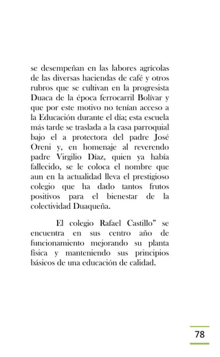 78
se desempeñan en las labores agrícolas
de las diversas haciendas de café y otros
rubros que se cultivan en la progresista
Duaca de la época ferrocarril Bolívar y
que por este motivo no tenían acceso a
la Educación durante el día; esta escuela
más tarde se traslada a la casa parroquial
bajo el a protectora del padre José
Oreni y, en homenaje al reverendo
padre Virgilio Díaz, quien ya había
fallecido, se le coloca el nombre que
aun en la actualidad lleva el prestigioso
colegio que ha dado tantos frutos
positivos para el bienestar de la
colectividad Duaqueña.
El colegio Rafael Castillo” se
encuentra en sus centro año de
funcionamiento mejorando su planta
física y manteniendo sus principios
básicos de una educación de calidad.
 