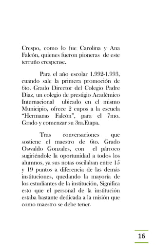 16
Crespo, como lo fue Carolina y Ana
Falcón, quienes fueron pioneras de este
terruño crespense.
Para el año escolar 1.992-1.993,
cuando sale la primera promoción de
6to. Grado Director del Colegio Padre
Diaz, un colegio de prestigio Académico
Internacional ubicado en el mismo
Municipio, ofrece 2 cupos a la escuela
“Hermanas Falcón”, para el 7mo.
Grado y comenzar su 3ra.Etapa.
Tras conversaciones que
sostiene el maestro de 6to. Grado
Oswaldo Gonzales, con el párroco
sugiriéndole la oportunidad a todos los
alumnos, ya sus notas oscilaban entre 15
y 19 puntos a diferencia de las demás
instituciones, quedando la mayoría de
los estudiantes de la institución, Significa
esto que el personal de la institución
estaba bastante dedicada a la misión que
como maestro se debe tener.
 