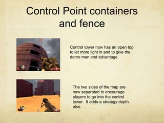 Control Point containers
       and fence

         Control tower now has an open top
         to let more light in and to give the
         demo man and advantage




          The two sides of the map are
          now separated to encourage
          players to go into the control
          tower. It adds a strategy depth
          also.
 