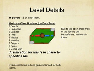Level Details
16 players – 8 on each team.

Maximum Class Numbers (on Each Team)
2 Scouts
2 Engineers                                      Due to the open areas most
3 Soldiers                                       of the fighting will
1 Pyro                                           be performed in the main
2 Medics                                         tower
2 Heavies
2 Snipers
2 Spies
2 Demo Men
Justification for this is in character
specifics file

Symmetrical map to keep game balanced for both
teams.
 