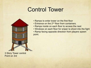 Control Tower
                          • Ramps to enter tower on the first floor
                          • Entrance on the 2nd floor from containers.
                          • Ramps inside on each floor to access the next
                          • Windows on each floor for sniper to shoot into the fight
                          • Ramp facing opposite direction from players spawn
                          point.




3 Story Tower control
Point on 3rd
 