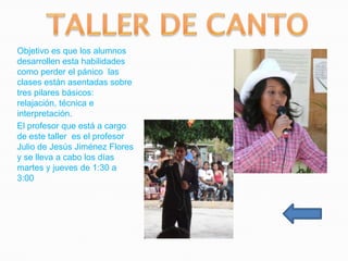 Objetivo es que los alumnos
desarrollen esta habilidades
como perder el pánico las
clases están asentadas sobre
tres pilares básicos:
relajación, técnica e
interpretación.
El profesor que está a cargo
de este taller es el profesor
Julio de Jesús Jiménez Flores
y se lleva a cabo los días
martes y jueves de 1:30 a
3:00
 