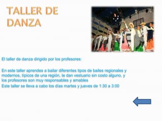 El taller de danza dirigido por los profesores:

En este taller aprendes a bailar diferentes tipos de bailes regionales y
modernos, típicos de una región, te dan vestuario sin costo alguno, y
los profesores son muy responsables y amables
Este taller se lleva a cabo los días martes y jueves de 1:30 a 3:00
 