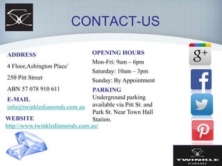 CONTACT-US
ADDRESS
4 Floor,Ashington Place`
250 Pitt Street
ABN 57 078 910 611
E-MAIL
info@twinklediamonds.com.au
OPENING HOURS
Mon-Fri: 9am – 6pm
Saturday: 10am – 3pm
Sunday: By Appointment
WEBSITE
http://www.twinklediamonds.com.au/
PARKING
Underground parking
available via Pitt St. and
Park St. Near Town Hall
Station.
 