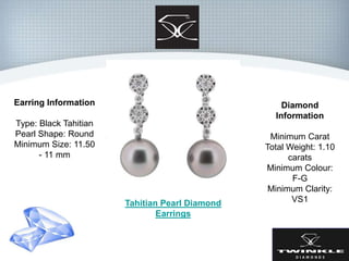 Earring Information
Type: Black Tahitian
Pearl Shape: Round
Minimum Size: 11.50
- 11 mm
Diamond
Information
Minimum Carat
Total Weight: 1.10
carats
Minimum Colour:
F-G
Minimum Clarity:
VS1Tahitian Pearl Diamond
Earrings
 