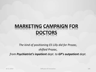 MARKETING CAMPAIGN FOR 
DOCTORS 
The kind of positioning Eli Lilly did for Prozac, 
shifted Prozac, 
from Psychiatrist’s inpatient dept. to GP’s outpatient dept. 
10-11-2014 Diffusion Of Innovation 106 
 