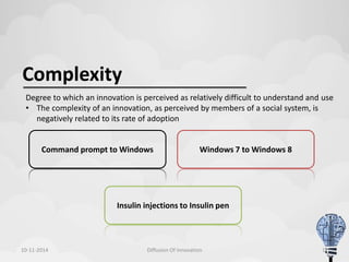 Complexity 
Degree to which an innovation is perceived as relatively difficult to understand and use 
• The complexity of an innovation, as perceived by members of a social system, is 
negatively related to its rate of adoption 
Command prompt to Windows Windows 7 to Windows 8 
Insulin injections to Insulin pen 
10-11-2014 Diffusion Of Innovation 11 
 