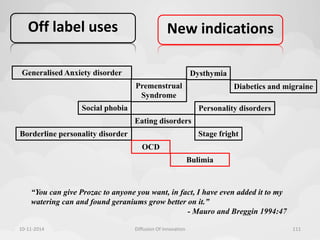 Off label uses 
New indications 
Diabetics and migraine 
Generalised Anxiety disorder Dysthymia 
Personality disorders 
Stage fright 
Social phobia 
Premenstrual 
Syndrome 
Eating disorders 
Borderline personality disorder 
OCD 
Bulimia 
“You can give Prozac to anyone you want, in fact, I have even added it to my 
watering can and found geraniums grow better on it.” 
- Mauro and Breggin 1994:47 
10-11-2014 Diffusion Of Innovation 111 
 