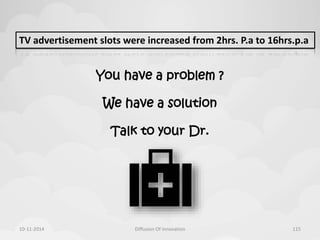 TV advertisement slots were increased from 2hrs. P.a to 16hrs.p.a 
You have a problem ? 
We have a solution 
Talk to your Dr. 
10-11-2014 Diffusion Of Innovation 115 
 