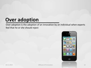 Over adoption 
Over adoption is the adoption of an innovation by an individual when experts 
feel that he or she should reject 
10-11-2014 Diffusion Of Innovation 12 
 