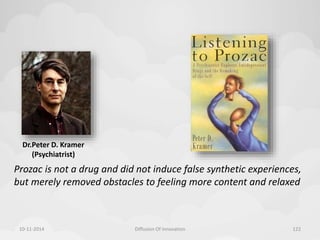 Dr.Peter D. Kramer 
(Psychiatrist) 
Prozac is not a drug and did not induce false synthetic experiences, 
but merely removed obstacles to feeling more content and relaxed 
10-11-2014 Diffusion Of Innovation 122 
 