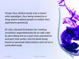 Prozac thus slotted neatly into a classic 
elixir paradigm, thus being viewed as a 
drug which enabled people to realize their 
aspirations painlessly 
Eli Lilly criticized Dr.Kramer for creating 
unrealistic expectations(to be on safe side) 
by describing him as a part time psychiatrist 
and part time writer, and his book being 
based on personal observations and not on a 
controlled study 
10-11-2014 Diffusion Of Innovation 124 
 