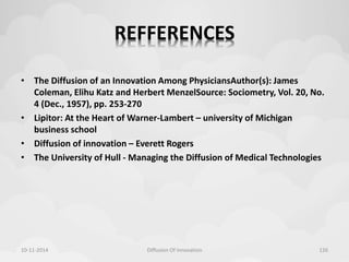 REFFERENCES 
• The Diffusion of an Innovation Among PhysiciansAuthor(s): James 
Coleman, Elihu Katz and Herbert MenzelSource: Sociometry, Vol. 20, No. 
4 (Dec., 1957), pp. 253-270 
• Lipitor: At the Heart of Warner-Lambert – university of Michigan 
business school 
• Diffusion of innovation – Everett Rogers 
• The University of Hull - Managing the Diffusion of Medical Technologies 
10-11-2014 Diffusion Of Innovation 126 
 