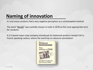 Naming of innovation 
In rural areas condoms had a very negative perception as a contraceptive method 
The word "Nirodh" was carefully chosen in India in 1970 as the most appropriate term 
for condoms 
A U.S based major soap company introduced its trademark product named CUE in 
French speaking nations, where the word has an obscene connotation 
10-11-2014 Diffusion Of Innovation 13 
 