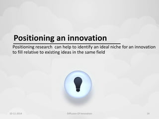Positioning an innovation 
Positioning research can help to identify an ideal niche for an innovation 
to fill relative to existing ideas in the same field 
10-11-2014 Diffusion Of Innovation 14 
 