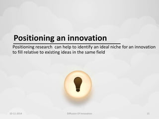 Positioning an innovation 
Positioning research can help to identify an ideal niche for an innovation 
to fill relative to existing ideas in the same field 
10-11-2014 Diffusion Of Innovation 15 
 