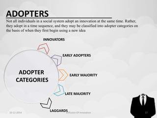 ADOPTERS 
Not all individuals in a social system adopt an innovation at the same time. Rather, 
they adopt in a time sequence, and they may be classified into adopter categories on 
the basis of when they first begin using a new idea 
INNOVATORS 
ADOPTER 
CATEGORIES 
EARLY ADOPTERS 
EARLY MAJORITY 
LATE MAJORITY 
LAGGARDS 
10-11-2014 Diffusion Of Innovation 17 
 