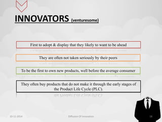 INNOVATORS (venturesome) 
First to adopt & display that they likely to want to be ahead 
They are often not taken seriously by their peers 
To be the first to own new products, well before the average consumer 
They often buy products that do not make it through the early stages of 
the Product Life Cycle (PLC). 
10-11-2014 Diffusion Of Innovation 18 
 