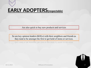EARLY ADOPTERS(respectable) 
Are also quick to buy new products and services 
So are key opinion leaders (KOLs) with their neighbors and friends as 
they tend to be amongst the first to get hold of items or services. 
10-11-2014 Diffusion Of Innovation 19 
 
