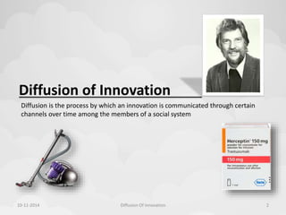 Diffusion of Innovation 
Diffusion is the process by which an innovation is communicated through certain 
channels over time among the members of a social system 
10-11-2014 Diffusion Of Innovation 2 
 