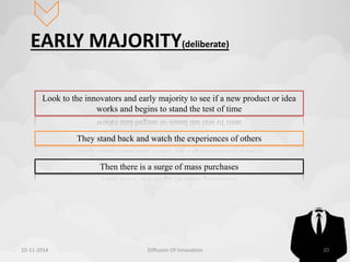 EARLY MAJORITY(deliberate) 
Look to the innovators and early majority to see if a new product or idea 
works and begins to stand the test of time 
They stand back and watch the experiences of others 
Then there is a surge of mass purchases 
10-11-2014 Diffusion Of Innovation 20 
 