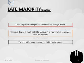 LATE MAJORITY(Skeptical) 
Tends to purchase the product later than the average person. 
They are slower to catch on to the popularity of new products, services, 
ideas, or solutions 
There is still mass consumption, but it begins to end. 
10-11-2014 Diffusion Of Innovation 21 
 
