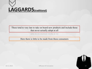 LAGGARDS(traditional) 
These tend to very late to take on board new products and include those 
that never actually adopt at all 
Here there is little to be made from these consumers 
10-11-2014 Diffusion Of Innovation 22 
 