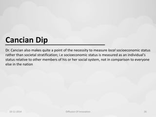 Cancian Dip 
Dr. Cancian also makes quite a point of the necessity to measure local socioeconomic status 
rather than societal stratification; i.e socioeconomic status is measured as an individual's 
status relative to other members of his or her social system, not in comparison to everyone 
else in the nation 
10-11-2014 Diffusion Of Innovation 26 
 