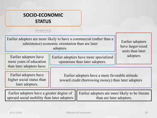SOCIO-ECONOMIC 
STATUS 
Earlier adopters have 
more years of education 
than later adopters have. 
Earlier adopters have more specialized 
operations than later adopters. 
Earlier adopters are more likely to be literate 
than are later adopters. 
Earlier adopters have 
higher social status than 
later adopters. 
Earlier adopters have a greater degree of 
upward social mobility than later adopters 
Earlier adopters 
have larger-sized 
units than later 
adopters 
Earlier adopters are more likely to have a commercial (rather than a 
subsistence) economic orientation than are later 
adopters. 
Earlier adopters have a more favorable attitude 
toward credit (borrowing money) than later adopters 
10-11-2014 Diffusion Of Innovation 29 
 