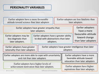 PERSONALITY VARIABLES 
Earlier adopters have a more favourable 
attitude toward science than later adopters 
Earlier adopters may be 
less dogmatic than 
later adopters. 
Earlier adopters are less fatalistic than 
Earlier adopters have a greater ability 
to deal with abstractions than later 
Earlier adopters have a more 
favorable attitude toward 
education than later adopters 
Earlier adopters have greater 
rationality than later adopters 
Earlier adopters are more able to cope with uncertainty 
and risk than later adopters 
Earlier adopters 
have a more 
favourable attitude 
toward change 
than later adopters 
Earlier adopters have greater empathy than 
later adopters. 
Earlier adopters have greater intelligence than later 
adopters 
adopters. 
later adopters. 
Earlier adopters have higher levels of 
achievement motivation than later adopters. Earlier adopters have higher 
aspirations than later adopters. 
10-11-2014 Diffusion Of Innovation 30 
 