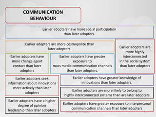 COMMUNICATION 
BEHAVIOUR 
Earlier adopters have more social participation 
than later adopters. 
Earlier adopters are more cosmopolite than 
Earlier adopters have 
more change agent 
contact than later 
adopters 
Earlier adopters have greater 
exposure to 
mass media communication channels 
than later adopters. 
Earlier adopters are 
more highly 
interconnected 
in the social system 
than later adopters 
Earlier adopters are more likely to belong to 
highly interconnected systems than are later adopters 
Earlier adopters seek 
information about innovations 
more actively than later 
adopters 
Earlier adopters have a higher 
degree of opinion 
leadership than later adopters 
Earlier adopters have greater exposure to interpersonal 
communication channels than later adopters 
later adopters. 
Earlier adopters have greater knowledge of 
innovations than later adopters. 
10-11-2014 Diffusion Of Innovation 31 
 