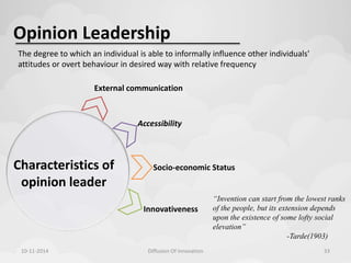 Opinion Leadership 
The degree to which an individual is able to informally influence other individuals' 
attitudes or overt behaviour in desired way with relative frequency 
External communication 
Characteristics of 
opinion leader 
Accessibility 
Socio-economic Status 
Innovativeness 
“Invention can start from the lowest ranks 
of the people, but its extension depends 
upon the existence of some lofty social 
elevation” 
-Tarde(1903) 
10-11-2014 Diffusion Of Innovation 33 
 