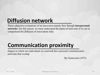 Diffusion network 
These subjective evaluations of an innovation mainly flow through interpersonal 
networks. For this reason, we must understand the nature of networks if we are to 
comprehend the diffusion of innovations fully 
Communication proximity 
Degree to which two individuals in a network have personal communication 
networks that overlap 
By Granovette (1973) 
10-11-2014 Diffusion Of Innovation 34 
 