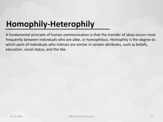 Homophily-Heterophily 
A fundamental principle of human communication is that the transfer of ideas occurs most 
frequently between individuals who are alike, or homophilous. Homophily is the degree to 
which pairs of individuals who interact are similar in certain attributes, such as beliefs, 
education, social status, and the like. 
10-11-2014 Diffusion Of Innovation 37 
 