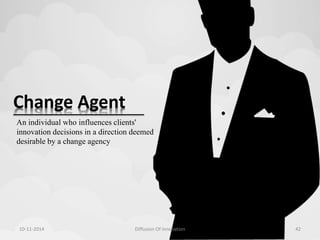 Change Agent 
An individual who influences clients' 
innovation decisions in a direction deemed 
desirable by a change agency 
10-11-2014 Diffusion Of Innovation 42 
 