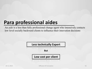 Para professional aides 
An aide is a less than fully professional change agent who intensively contacts 
low level socially backward clients to influence their innovation decisions 
Less technically Expert 
But 
Low cost per client 
10-11-2014 Diffusion Of Innovation 53 
 
