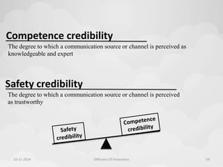 Competence credibility 
The degree to which a communication source or channel is perceived as 
knowledgeable and expert 
Safety credibility 
The degree to which a communication source or channel is perceived 
as trustworthy 
10-11-2014 Diffusion Of Innovation 54 
 