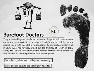 Barefoot Doctors 
They are actually part-time doctors trained to diagnose and treat common 
diseases without professional assistance. It might be expected that such a 
radical idea would face stiff opposition from the medical profession, but 
in China Mao had virtually wiped out the Ministry of Health in 1966 
during the Cultural Revolution. So the medical profession was essentially 
by passed in establishing the new rural health system 
Socially very close to the villagers - Homophily 
Refer difficult cases to the community hospital 
50 
10-11-2014 Diffusion Of Innovation 56 
 