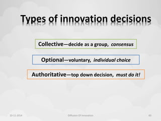 Types of innovation decisions 
Collective—decide as a group, consensus 
Optional—voluntary, individual choice 
Authoritative—top down decision, must do it! 
10-11-2014 Diffusion Of Innovation 60 
 