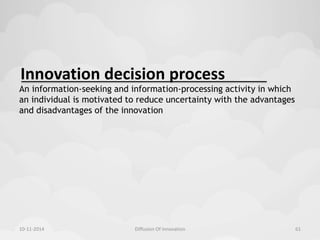 Innovation decision process 
An information-seeking and information-processing activity in which 
an individual is motivated to reduce uncertainty with the advantages 
and disadvantages of the innovation 
10-11-2014 Diffusion Of Innovation 61 
 