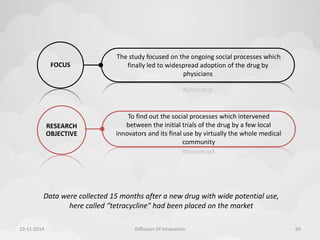 To find out the social processes which intervened 
between the initial trials of the drug by a few local 
innovators and its final use by virtually the whole medical 
community 
RESEARCH 
OBJECTIVE 
The study focused on the ongoing social processes which 
finally led to widespread adoption of the drug by 
physicians 
FOCUS 
Data were collected 15 months after a new drug with wide potential use, 
here called “tetracycline" had been placed on the market 
10-11-2014 Diffusion Of Innovation 69 
 