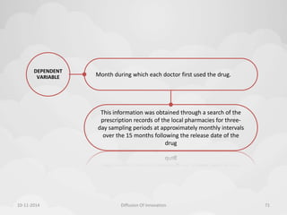 Month during which each doctor first used the drug. 
DEPENDENT 
VARIABLE 
This information was obtained through a search of the 
prescription records of the local pharmacies for three-day 
sampling periods at approximately monthly intervals 
over the 15 months following the release date of the 
drug 
10-11-2014 Diffusion Of Innovation 71 
 