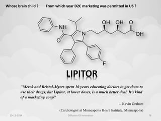 Whose brain child ? From which year D2C marketing was permitted in US ? 
LIPITOR 
“Merck and Bristol-Myers spent 10 years educating doctors to get them to 
use their drugs, but Lipitor, at lower doses, is a much better deal. It's kind 
of a marketing coup” 
-- Kevin Graham 
(Cardiologist at Minneapolis Heart Institute, Minneapolis) 
10-11-2014 Diffusion Of Innovation 78 
 