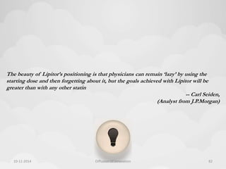 The beauty of Lipitor’s positioning is that physicians can remain ‘lazy’ by using the 
starting dose and then forgetting about it, but the goals achieved with Lipitor will be 
greater than with any other statin 
-- Carl Seiden, 
(Analyst from J.P.Morgan) 
10-11-2014 Diffusion Of Innovation 82 
 