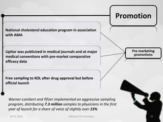 Promotion 
National cholesterol education program in association 
with AMA 
Lipitor was publicized in medical journals and at major 
medical conventions with pre-market comparative 
efficacy data 
Free sampling to KOL after drug approval but before 
official launch 
Pre marketing 
promotions 
Warner-Lambert and Pfizer implemented an aggressive sampling 
program, distributing 7.3 million samples to physicians in the first 
year of launch for a share of voice of slightly over 23% 
10-11-2014 Diffusion Of Innovation 83 
 