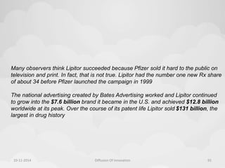 Many observers think Lipitor succeeded because Pfizer sold it hard to the public on 
television and print. In fact, that is not true. Lipitor had the number one new Rx share 
of about 34 before Pfizer launched the campaign in 1999 
The national advertising created by Bates Advertising worked and Lipitor continued 
to grow into the $7.6 billion brand it became in the U.S. and achieved $12.8 billion 
worldwide at its peak. Over the course of its patent life Lipitor sold $131 billion, the 
largest in drug history 
10-11-2014 Diffusion Of Innovation 91 
 