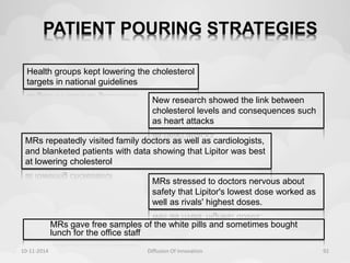 PATIENT POURING STRATEGIES 
Health groups kept lowering the cholesterol 
targets in national guidelines 
New research showed the link between 
cholesterol levels and consequences such 
as heart attacks 
MRs repeatedly visited family doctors as well as cardiologists, 
and blanketed patients with data showing that Lipitor was best 
at lowering cholesterol 
MRs stressed to doctors nervous about 
safety that Lipitor's lowest dose worked as 
well as rivals' highest doses. 
MRs gave free samples of the white pills and sometimes bought 
lunch for the office staff 
10-11-2014 Diffusion Of Innovation 92 
 