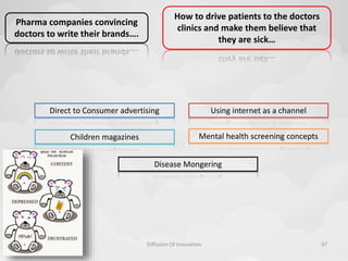 10-11-2014 
Direct to Consumer advertising Using internet as a channel 
Mental health screening concepts 
Diffusion Of Innovation 97 
Children magazines 
Disease Mongering 
Pharma companies convincing 
doctors to write their brands…. 
How to drive patients to the doctors 
clinics and make them believe that 
they are sick… 
 