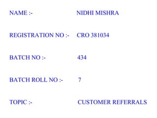 NAME :-  NIDHI MISHRA REGISTRATION NO :-  CRO 381034 BATCH NO :-  434 BATCH ROLL NO :-  7 TOPIC :-  CUSTOMER REFERRALS 