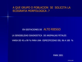 DTFRC-2007 EN GESTACIONES DE   ALTO RIESGO  LA SENSIBILIDAD DIAGNOSTICA  DE ANOMALIAS FETALES  VARIA DE 45 a 99 % PARA UNA  ESPECIFICIDAD DEL 96 A 100  % PARK 2001 A QUE GRUPO O POBLACION  SE  SOLICITA LA ECOGRAFIA MORFOLOGICA .? 